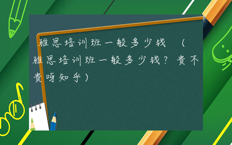 雅思培训班一般多少钱 (雅思培训班一般多少钱？贵不贵呀知乎)